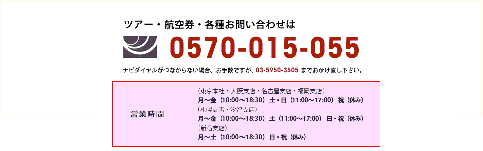 ツアー・航空券・各種お問い合わせは
【ナビダイヤル】0570-015-055
ナビダイヤルがつながらない場合、お手数ですが、03-5950-3505までおかけ直し下さい。
営業時間：月～金（10:00～18:30）　土（10:00～15:00）　日・祝（休み）