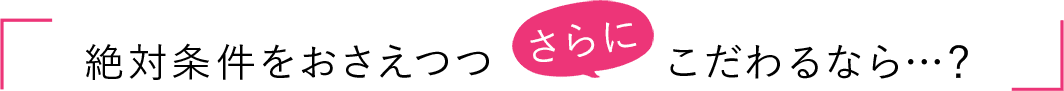 絶対条件をおさえつつさらにこだわるなら…?