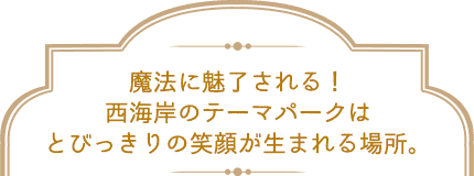 魔法に魅了される!西海岸のテーマパークはとびっきりの笑顔が生まれる場所。