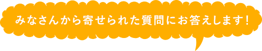 みなさんから寄せられた質問にお答えします