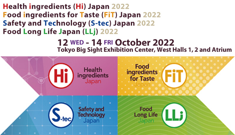 Health ingredients (Hi) japan 2022 / Food ingredients for Taste (FiT) Japan 2022 / Safety and Technology (S-tec) Japan 2022 / Food Long Life Japan (LLj) 2022 / 6(wed)-8(fri) October2022 Tokyo Big Sight Exhibition Center, West Halls 1, 2 and Atrium