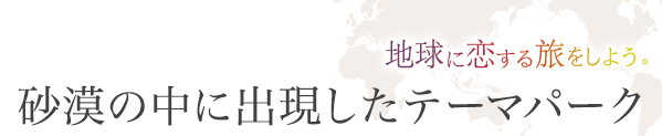 地球に恋する旅をしよう。砂漠の中に出現したテーマパーク