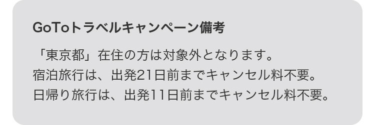 GoToトラベルキャンペーン備考 「東京都」在住の方は対象外となります。宿泊旅行は、出発21日前までキャンセル料不要。日帰り旅行は、出発11日前までキャンセル料不要。