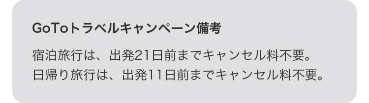 GoToトラベルキャンペーン備考 宿泊旅行は、出発21日前までキャンセル料不要。日帰り旅行は、出発11日前までキャンセル料不要。