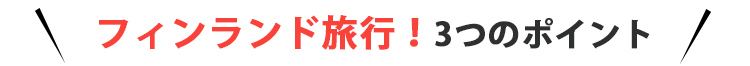 フィンランド旅行！3つのポイント