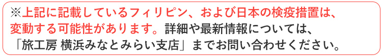 ※上記に記載しているフィリピン、および日本の検疫措置は変動する可能性があります。詳細や最新情報については「旅工房 横浜みなとみらい支店」までお問い合わせください。