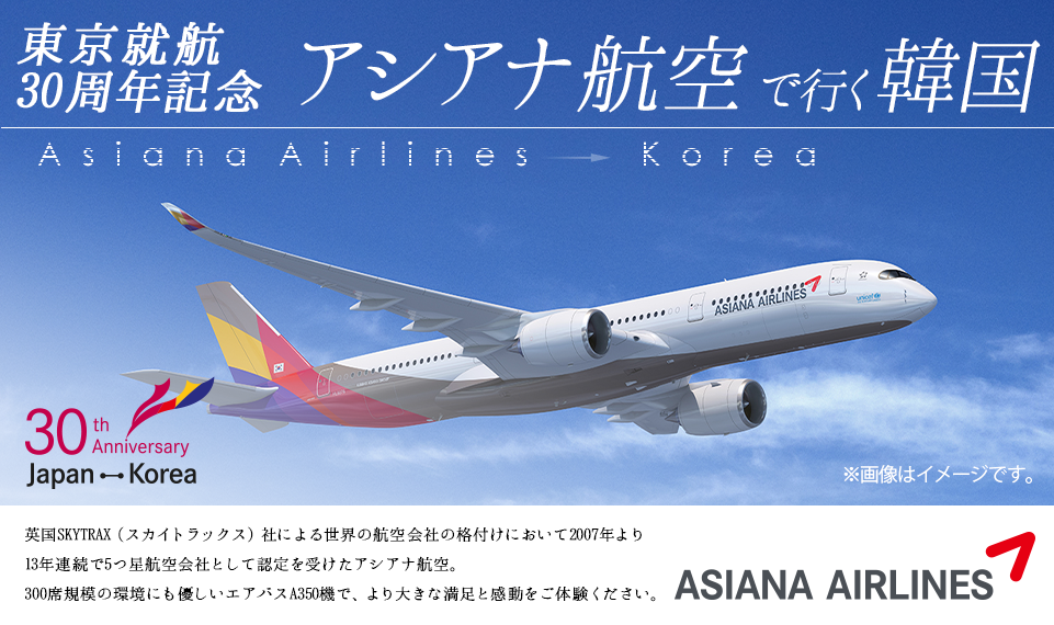 東京就航30周年記念 アシアナ航空で行く韓国 英国SKYTRAX（スカイトラックス）社による世界の航空会社の格付けにおいて2007年より13年連続で5つ星航空会社として認定を受けたアシアナ航空。300席規模の環境にも優しいエアバスA350機で、より大きな満足と感動をご体験ください。