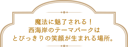 魔法に魅了される！西海岸のテーマパークはとびっきりの笑顔が生まれる場所。