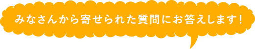 みなさんから寄せられた質問にお答えします