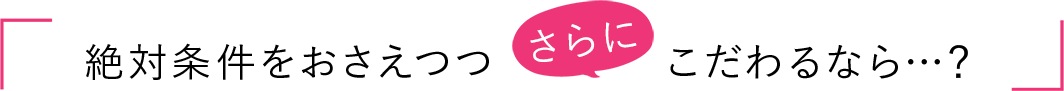 絶対条件をおさえつつさらにこだわるなら…？